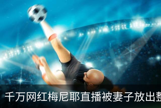 千万网红梅尼耶直播被妻子放出整容前旧照，当场吓得跑出镜头